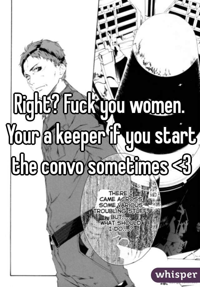 Right? Fuck you women. Your a keeper if you start the convo sometimes <3
