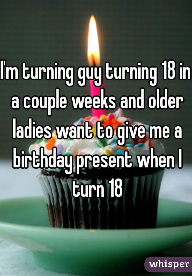 I'm turning guy turning 18 in a couple weeks and older ladies want to give me a birthday present when I turn 18