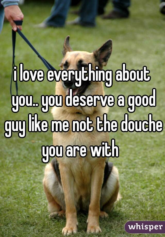i love everything about you.. you deserve a good guy like me not the douche you are with  
