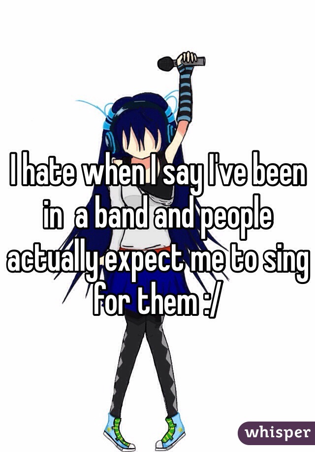 I hate when I say I've been in  a band and people actually expect me to sing for them :/
