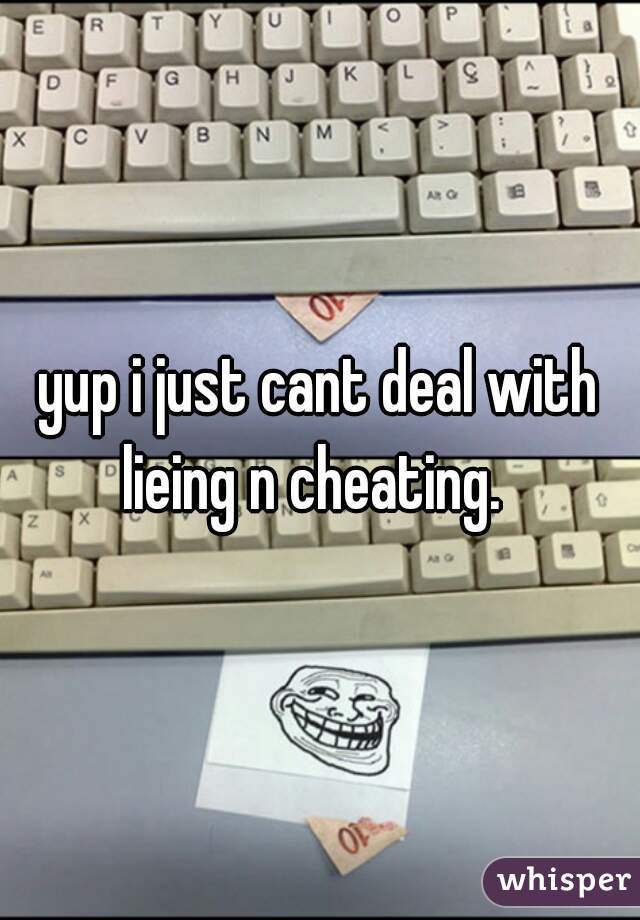 yup i just cant deal with lieing n cheating.  