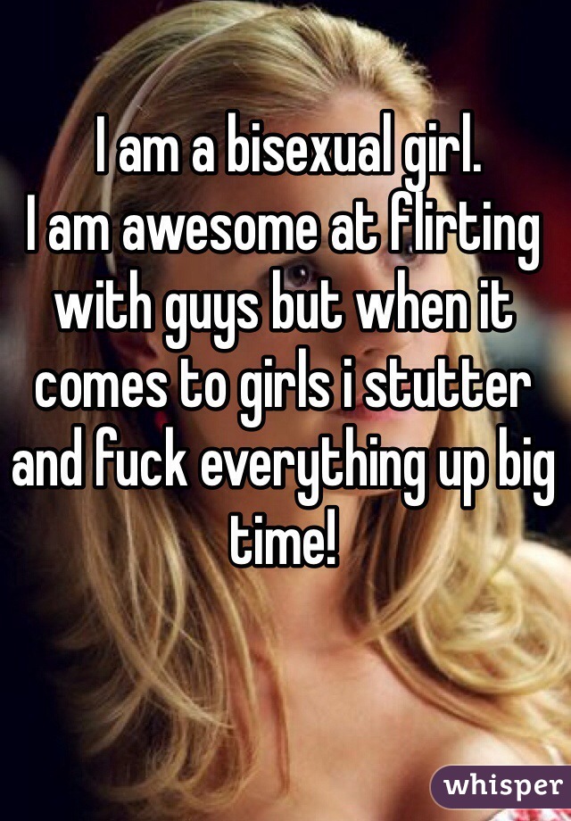  I am a bisexual girl. 
I am awesome at flirting with guys but when it comes to girls i stutter and fuck everything up big time!