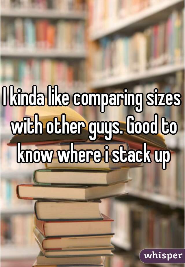 I kinda like comparing sizes with other guys. Good to know where i stack up