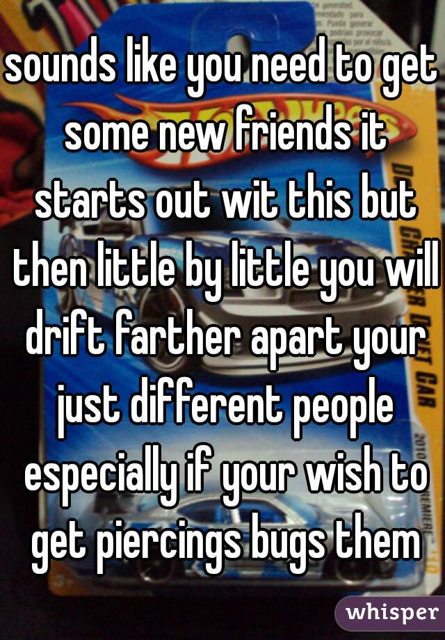 sounds like you need to get some new friends it starts out wit this but then little by little you will drift farther apart your just different people especially if your wish to get piercings bugs them