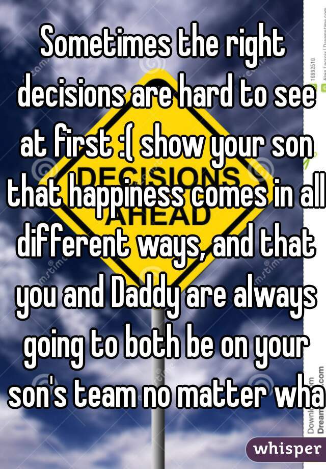 Sometimes the right decisions are hard to see at first :( show your son that happiness comes in all different ways, and that you and Daddy are always going to both be on your son's team no matter what