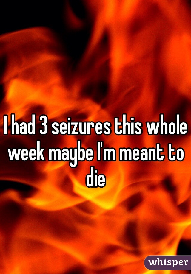 I had 3 seizures this whole week maybe I'm meant to die 