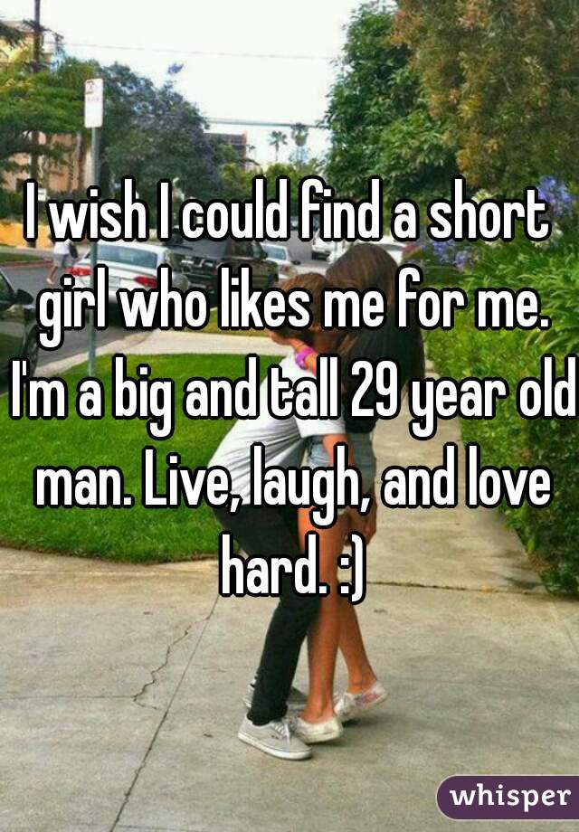 I wish I could find a short girl who likes me for me. I'm a big and tall 29 year old man. Live, laugh, and love hard. :)
