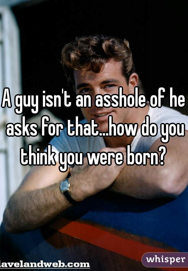 A guy isn't an asshole of he asks for that...how do you think you were born? 