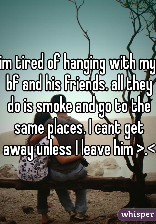 im tired of hanging with my bf and his friends. all they do is smoke and go to the same places. I cant get away unless I leave him >.<
