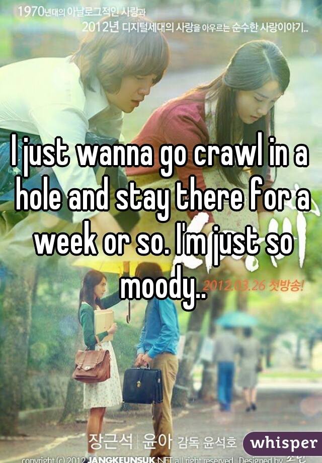 I just wanna go crawl in a hole and stay there for a week or so. I'm just so moody..