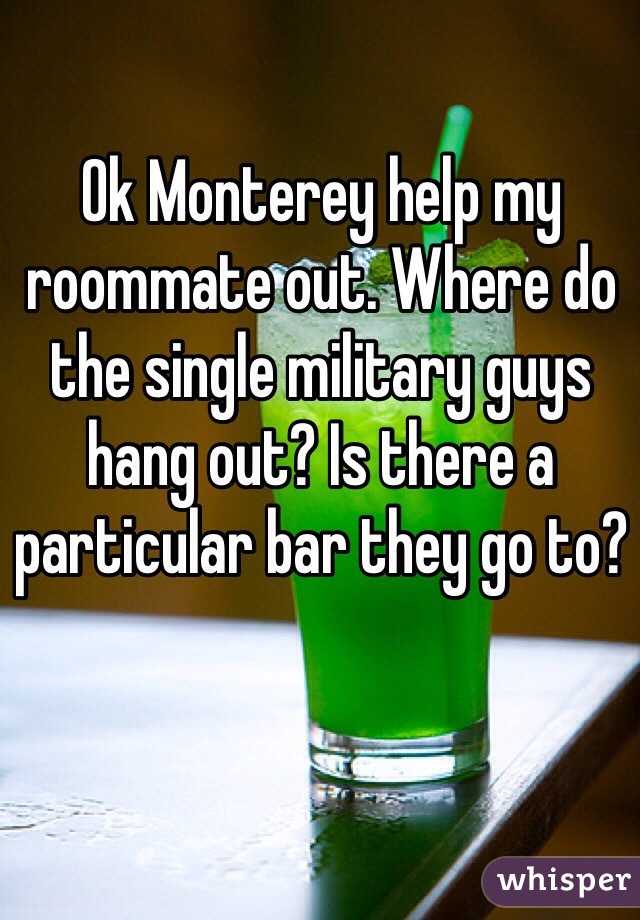 Ok Monterey help my roommate out. Where do the single military guys hang out? Is there a particular bar they go to?