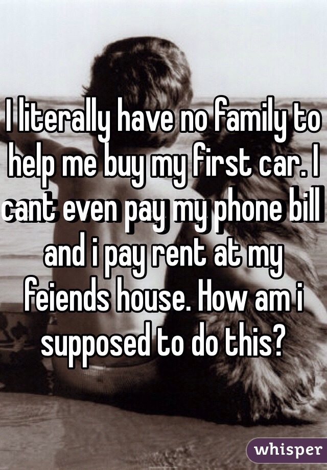 I literally have no family to help me buy my first car. I cant even pay my phone bill and i pay rent at my feiends house. How am i supposed to do this? 