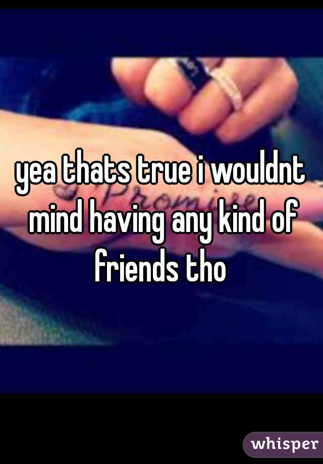 yea thats true i wouldnt mind having any kind of friends tho 