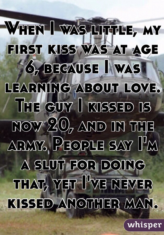 When I was little, my first kiss was at age 6, because I was learning about love. The guy I kissed is now 20, and in the army. People say I'm a slut for doing that, yet I've never kissed another man. 