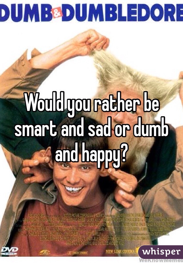 Would you rather be smart and sad or dumb and happy?