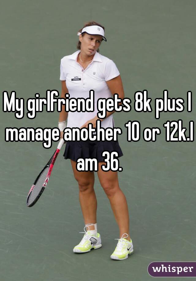 My girlfriend gets 8k plus I manage another 10 or 12k.I am 36.