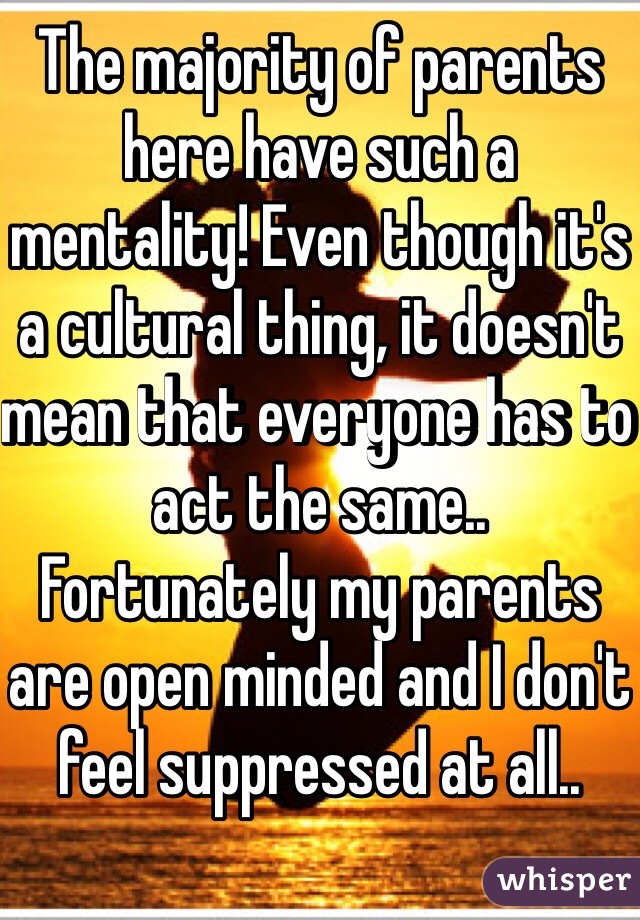 The majority of parents here have such a mentality! Even though it's a cultural thing, it doesn't mean that everyone has to act the same..
Fortunately my parents are open minded and I don't feel suppressed at all.. 