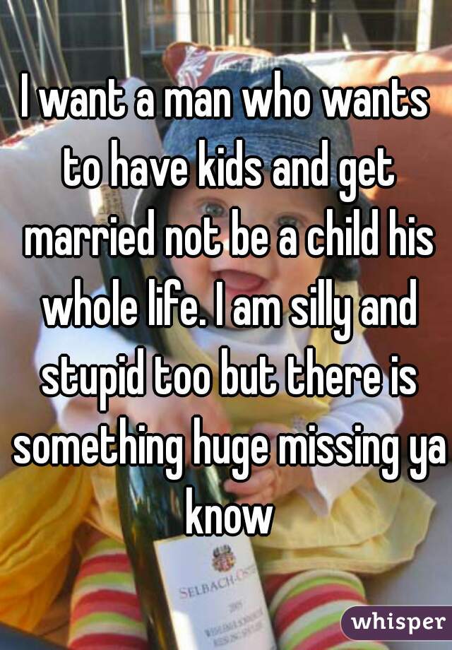 I want a man who wants to have kids and get married not be a child his whole life. I am silly and stupid too but there is something huge missing ya know