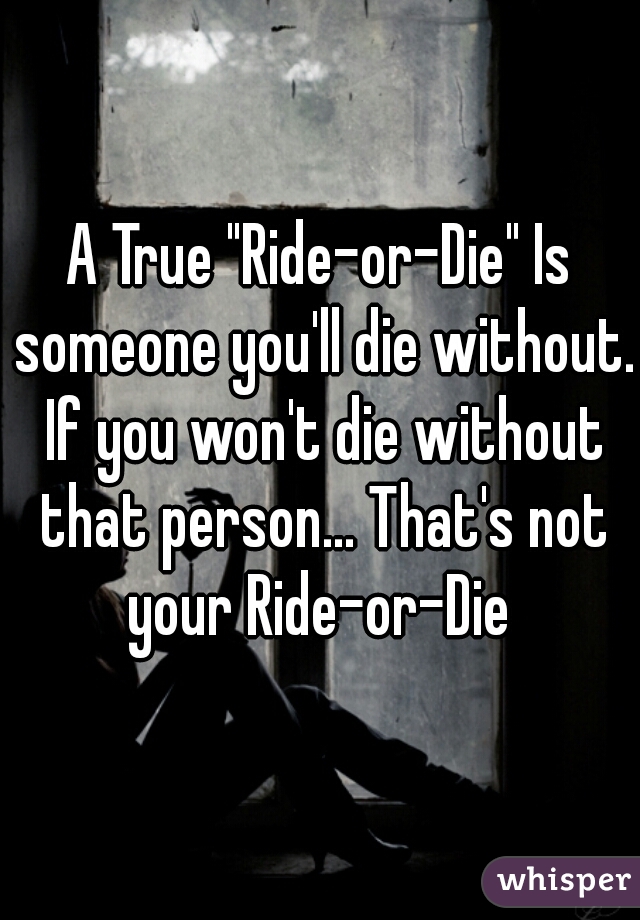 A True "Ride-or-Die" Is someone you'll die without. If you won't die without that person... That's not your Ride-or-Die 