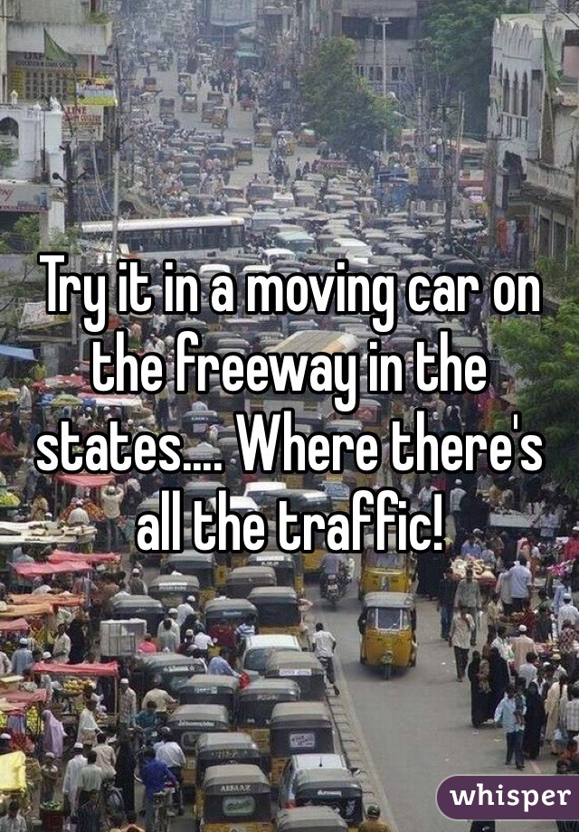 Try it in a moving car on the freeway in the states.... Where there's all the traffic! 