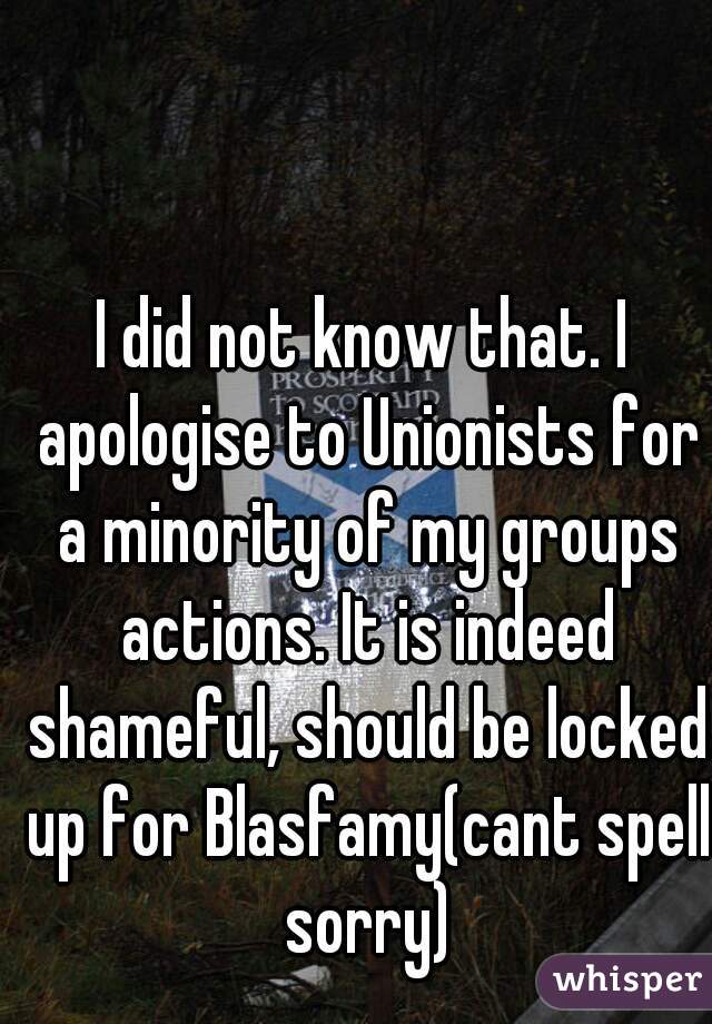 I did not know that. I apologise to Unionists for a minority of my groups actions. It is indeed shameful, should be locked up for Blasfamy(cant spell sorry)