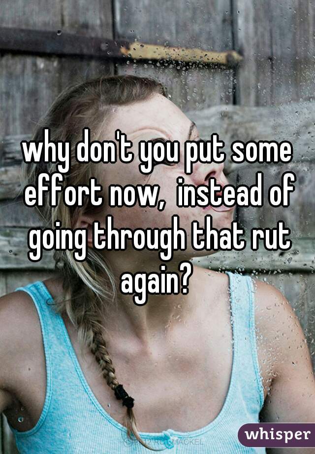 why don't you put some effort now,  instead of going through that rut again? 