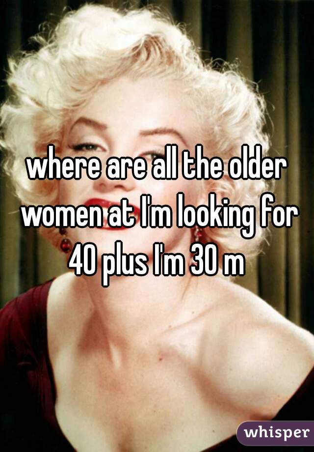 where are all the older women at I'm looking for 40 plus I'm 30 m 