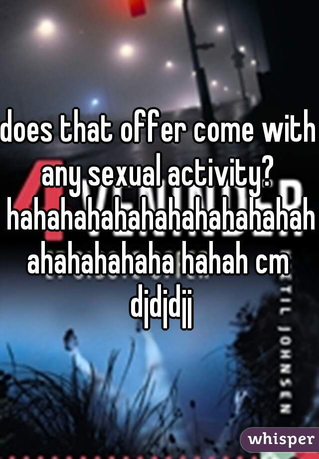 does that offer come with any sexual activity?  hahahahahahahahahahahahahahahahaha hahah cm djdjdjj