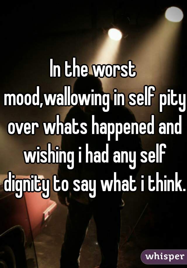 In the worst mood,wallowing in self pity over whats happened and wishing i had any self dignity to say what i think.