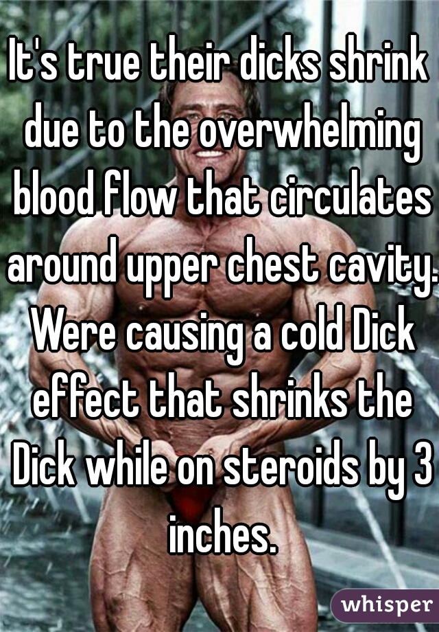 It's true their dicks shrink due to the overwhelming blood flow that circulates around upper chest cavity. Were causing a cold Dick effect that shrinks the Dick while on steroids by 3 inches.