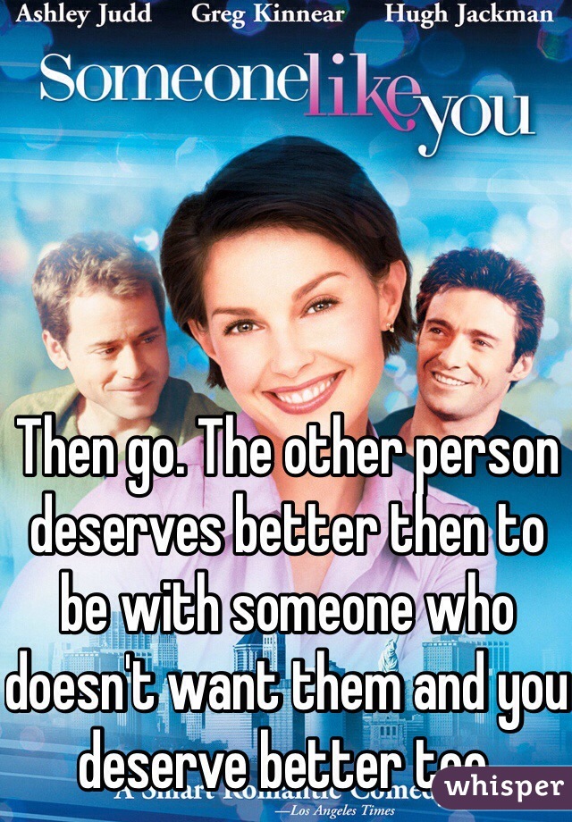Then go. The other person deserves better then to be with someone who doesn't want them and you deserve better too. 
