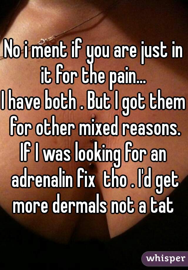 No i ment if you are just in it for the pain... 
I have both . But I got them for other mixed reasons.
If I was looking for an adrenalin fix  tho . I'd get more dermals not a tat 
