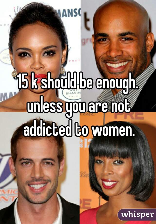 15 k should be enough. unless you are not addicted to women.