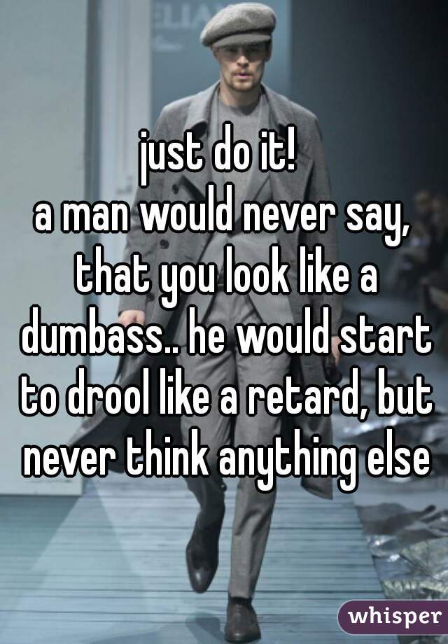 just do it! 
a man would never say, that you look like a dumbass.. he would start to drool like a retard, but never think anything else