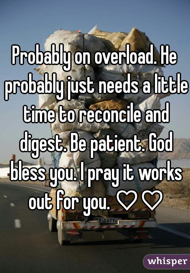 Probably on overload. He probably just needs a little time to reconcile and digest. Be patient. God bless you. I pray it works out for you. ♡♡