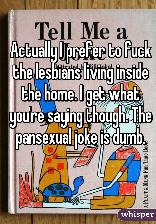 Actually I prefer to fuck the lesbians living inside the home. I get what you're saying though. The pansexual joke is dumb.