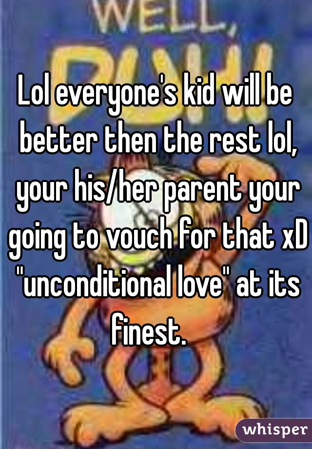 Lol everyone's kid will be better then the rest lol, your his/her parent your going to vouch for that xD "unconditional love" at its finest.   