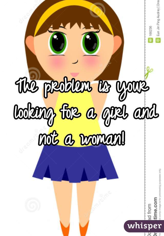 The problem is your looking for a girl and not a woman! 