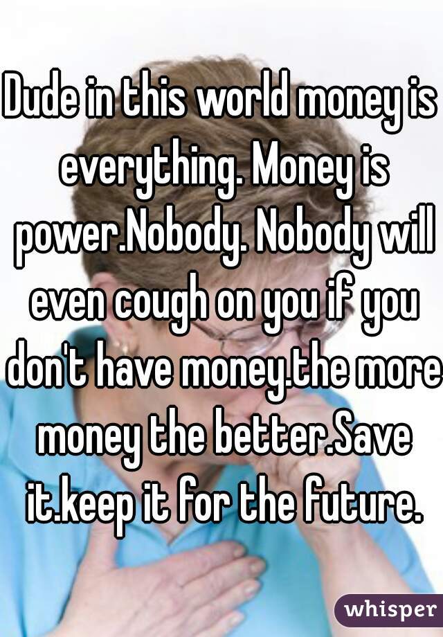 Dude in this world money is everything. Money is power.Nobody. Nobody will even cough on you if you don't have money.the more money the better.Save it.keep it for the future.