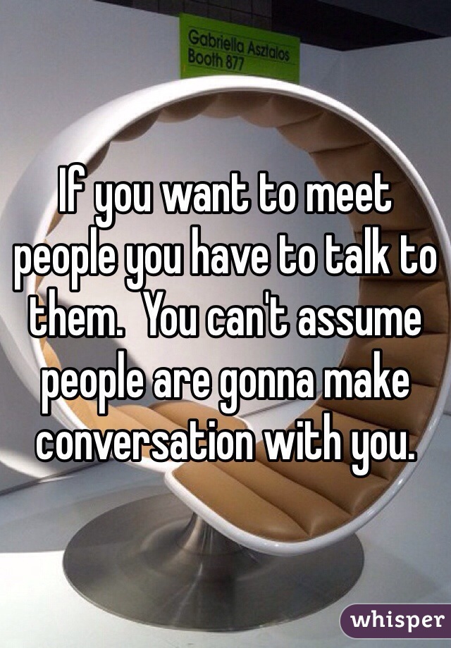If you want to meet people you have to talk to them.  You can't assume people are gonna make conversation with you. 