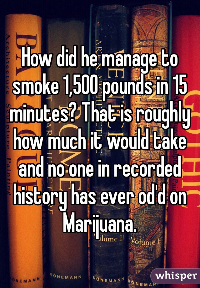 How did he manage to smoke 1,500 pounds in 15 minutes? That is roughly how much it would take and no one in recorded history has ever od'd on Marijuana. 