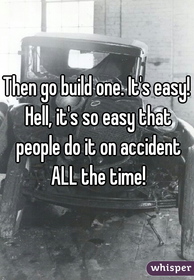Then go build one. It's easy! Hell, it's so easy that people do it on accident ALL the time!