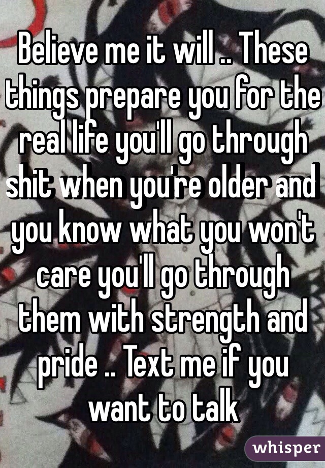 Believe me it will .. These things prepare you for the real life you'll go through shit when you're older and you know what you won't care you'll go through them with strength and pride .. Text me if you want to talk 