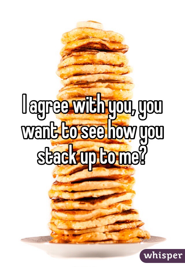 I agree with you, you want to see how you stack up to me?