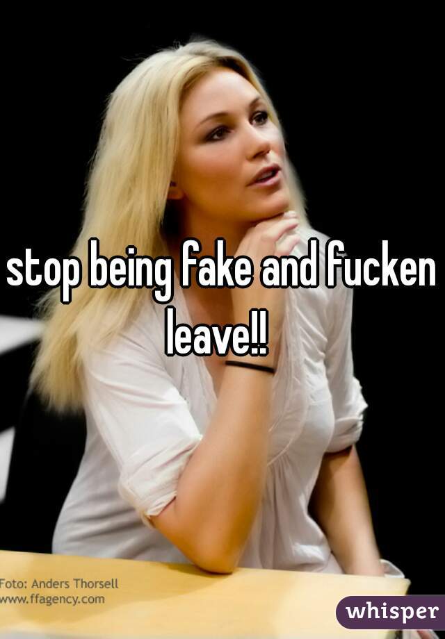 stop being fake and fucken leave!!  