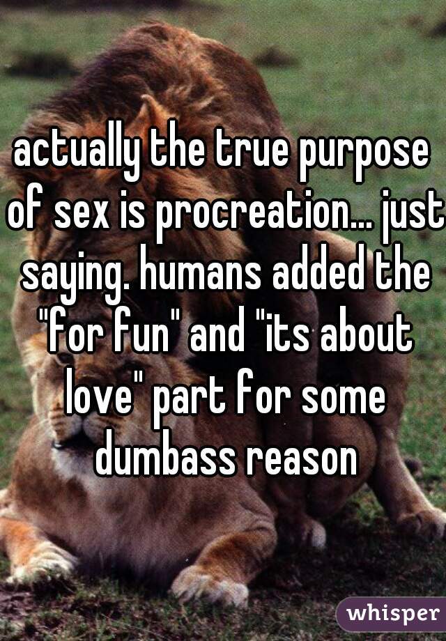 actually the true purpose of sex is procreation... just saying. humans added the "for fun" and "its about love" part for some dumbass reason
