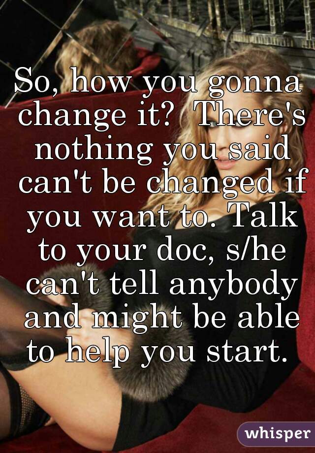 So, how you gonna change it?  There's nothing you said can't be changed if you want to. Talk to your doc, s/he can't tell anybody and might be able to help you start. 