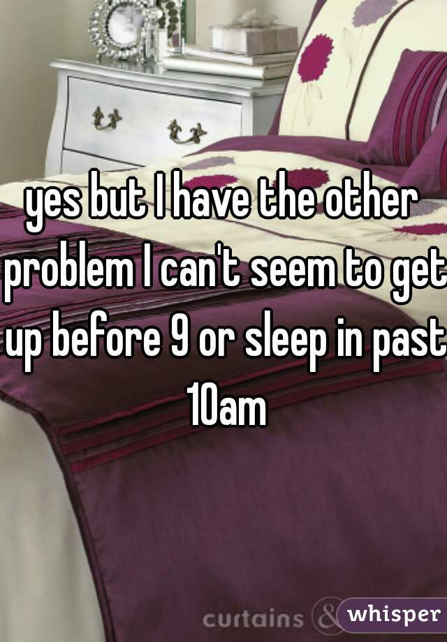yes but I have the other problem I can't seem to get up before 9 or sleep in past 10am