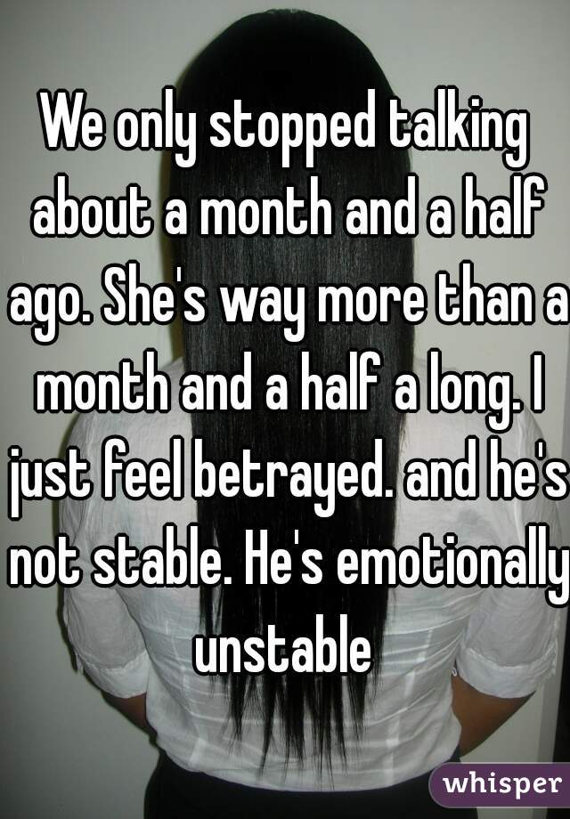 We only stopped talking about a month and a half ago. She's way more than a month and a half a long. I just feel betrayed. and he's not stable. He's emotionally unstable 