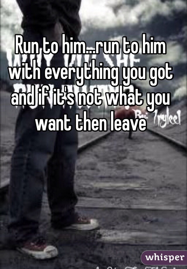 Run to him...run to him with everything you got and if it's not what you want then leave